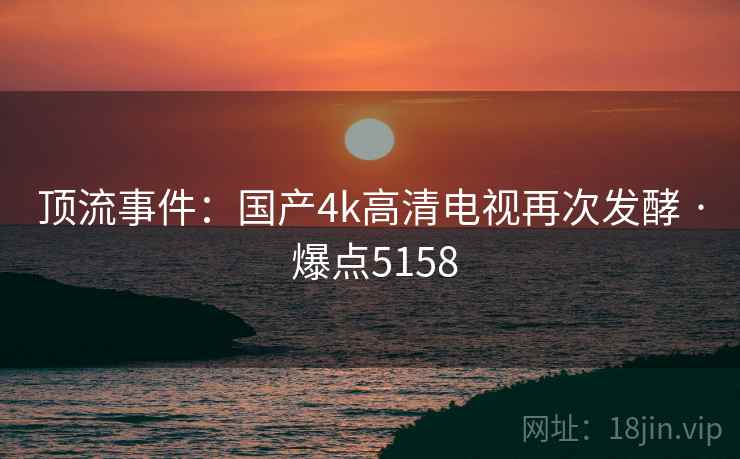 顶流事件:国产4k高清电视再次发酵 · 爆点5158 顶流事件:国产4k高清电视再次发酵 · 爆点5158