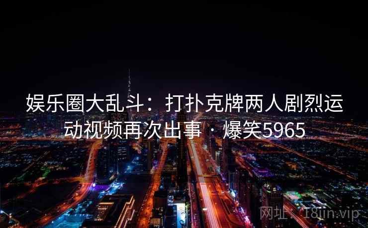 娱乐圈大乱斗：打扑克牌两人剧烈运动视频再次出事 · 爆笑5965