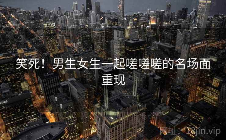 笑死！男生女生一起嗟嗟嗟的名场面重现