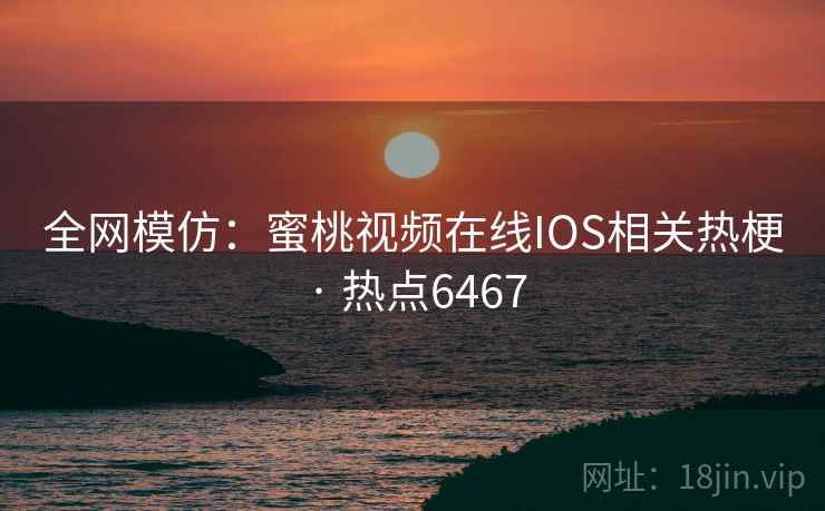 全网模仿：蜜桃视频在线IOS相关热梗 · 热点6467
