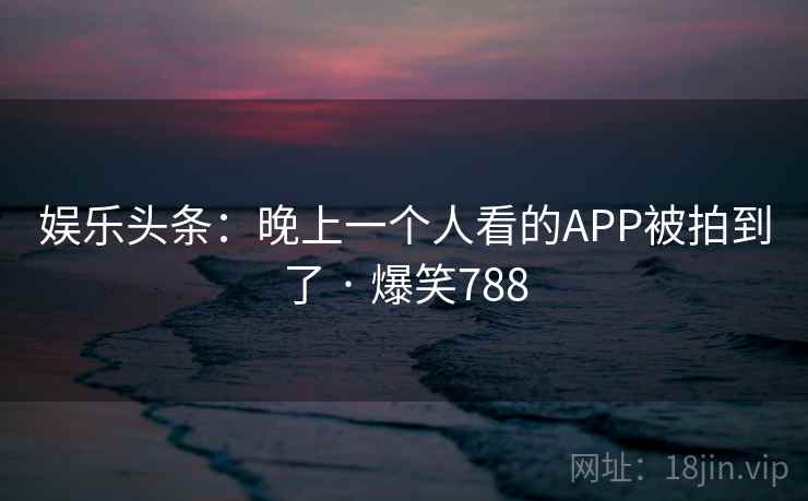 娱乐头条:晚上一个人看的APP被拍到了 · 爆笑788 娱乐头条:晚上一个人看的APP被拍到了 · 爆笑788