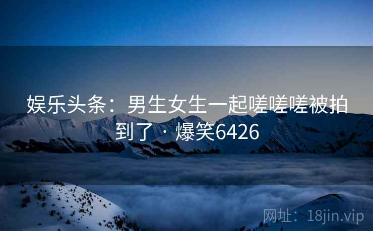 娱乐头条：男生女生一起嗟嗟嗟被拍到了 · 爆笑6426