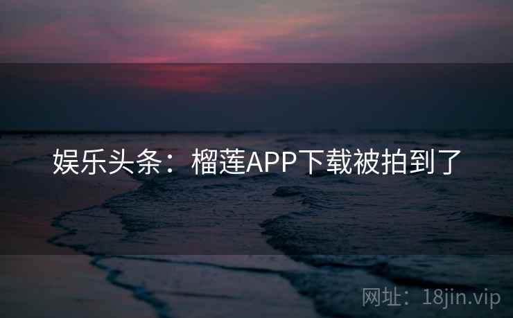 娱乐头条：榴莲APP下载被拍到了