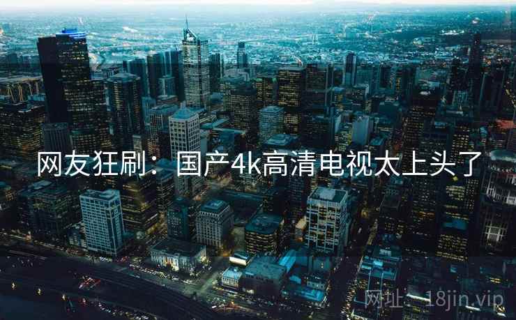 网友狂刷:国产4k高清电视太上头了 网友狂刷:国产4k高清电视太上头了