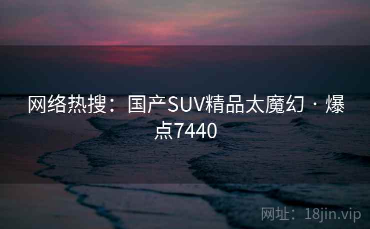 网络热搜:国产SUV精品太魔幻 · 爆点7440 网络热搜:国产SUV精品太魔幻 · 爆点7440