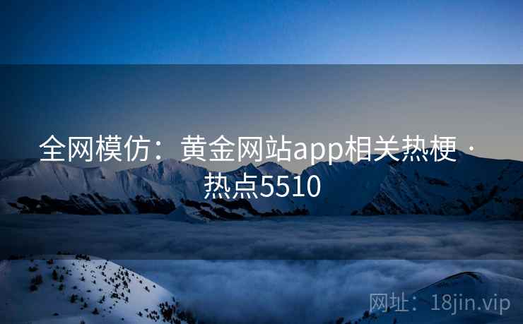 全网模仿:黄金网站app相关热梗 · 热点5510 全网模仿:黄金网站app相关热梗 · 热点5510