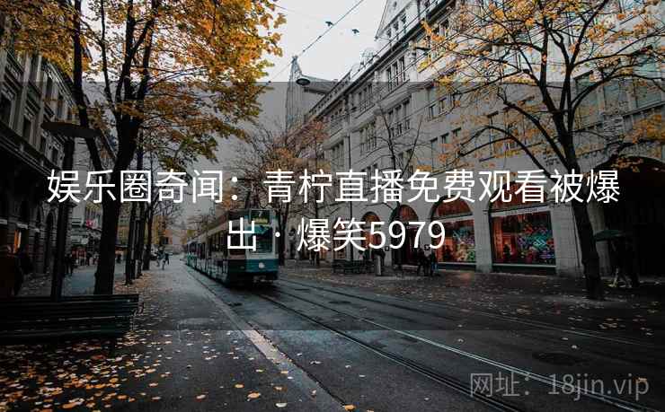 娱乐圈奇闻:青柠直播免费观看被爆出 · 爆笑5979 娱乐圈奇闻:青柠直播免费观看被爆出 · 爆笑5979