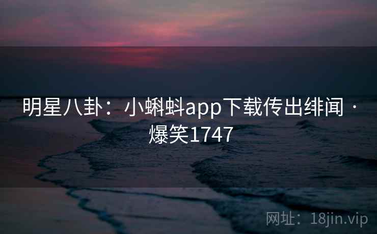 明星八卦：小蝌蚪app下载传出绯闻 · 爆笑1747