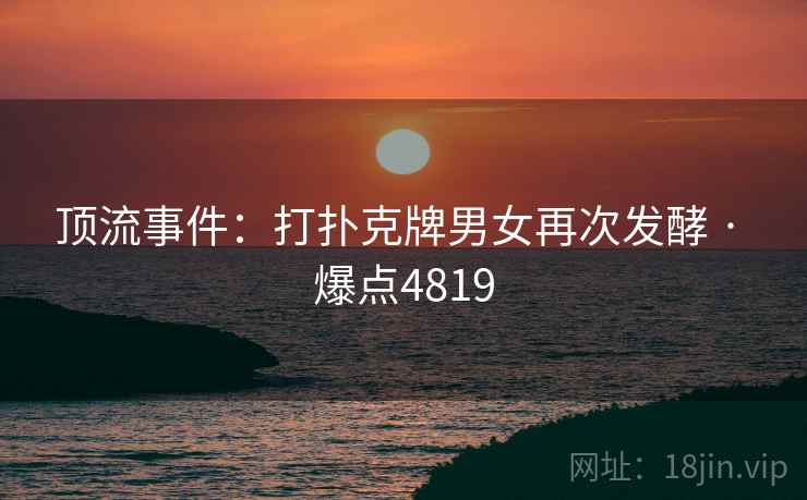 顶流事件:打扑克牌男女再次发酵 · 爆点4819 顶流事件:打扑克牌男女再次发酵 · 爆点4819
